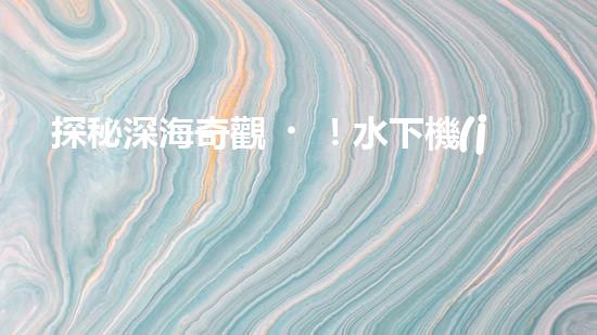 探秘深海奇觀！水下機(jī)器人揭開神秘海底的面紗，你想知道它們發(fā)現(xiàn)了什么？